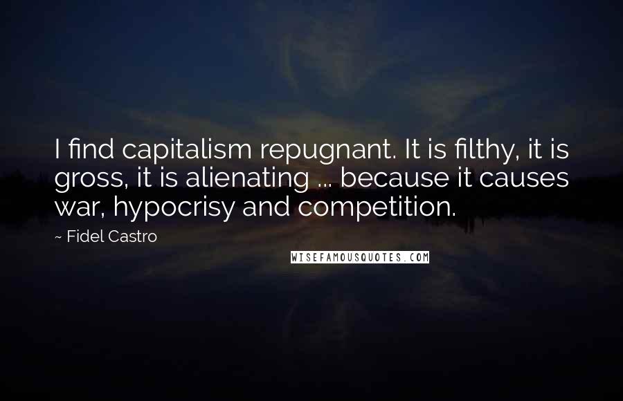 Fidel Castro Quotes: I find capitalism repugnant. It is filthy, it is gross, it is alienating ... because it causes war, hypocrisy and competition.