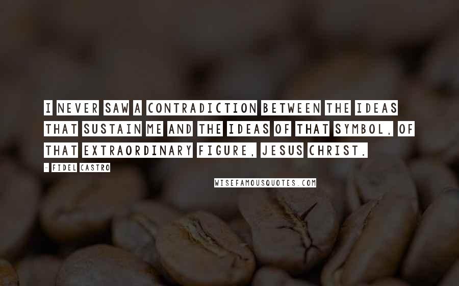 Fidel Castro Quotes: I never saw a contradiction between the ideas that sustain me and the ideas of that symbol, of that extraordinary figure, Jesus Christ.
