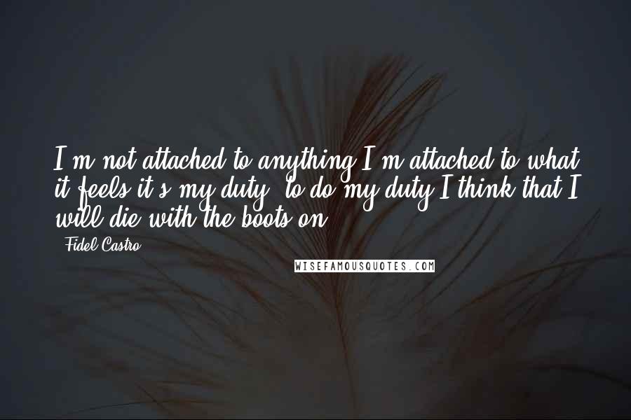 Fidel Castro Quotes: I'm not attached to anything.I'm attached to what it feels it's my duty, to do my duty.I think that I will die with the boots on.