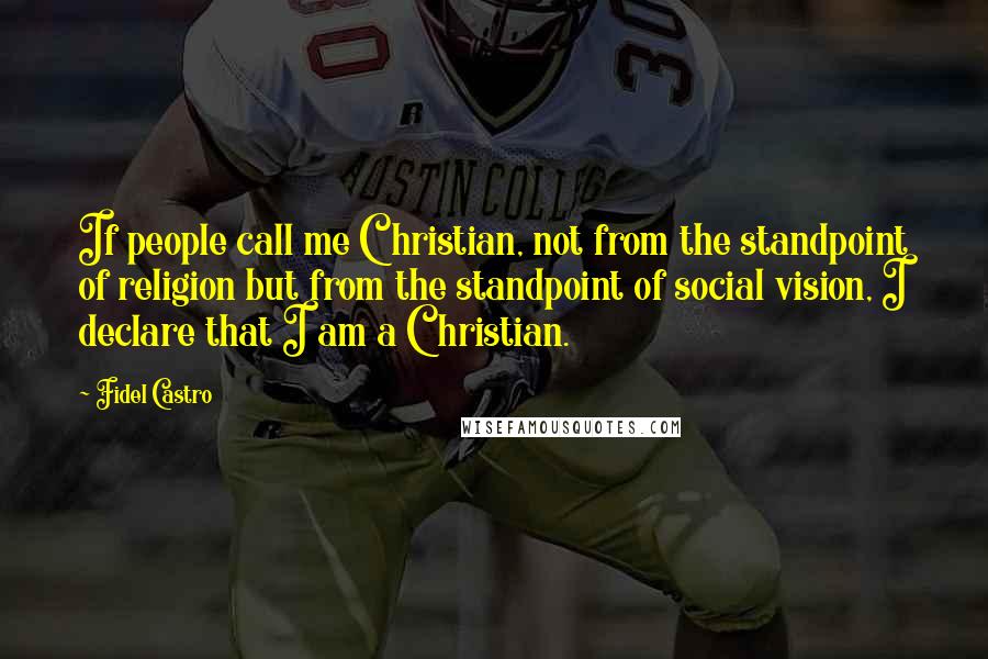 Fidel Castro Quotes: If people call me Christian, not from the standpoint of religion but from the standpoint of social vision, I declare that I am a Christian.