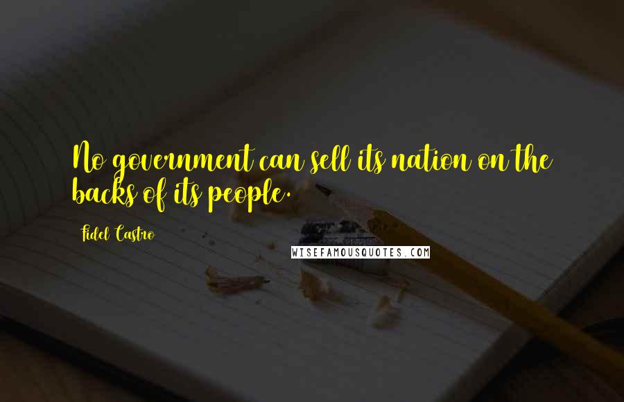 Fidel Castro Quotes: No government can sell its nation on the backs of its people.