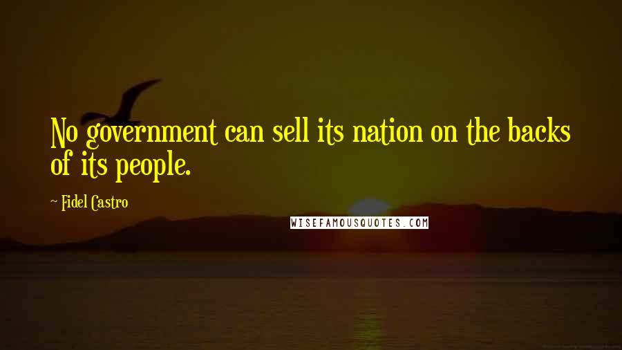 Fidel Castro Quotes: No government can sell its nation on the backs of its people.