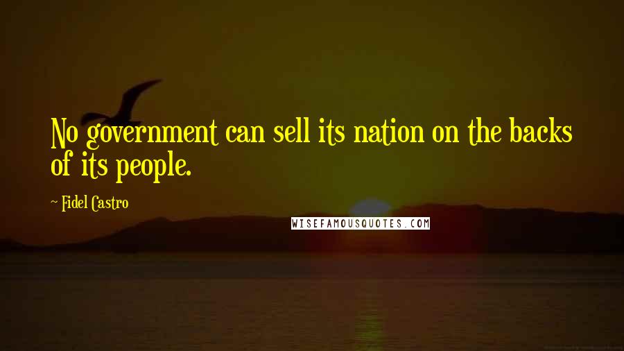 Fidel Castro Quotes: No government can sell its nation on the backs of its people.