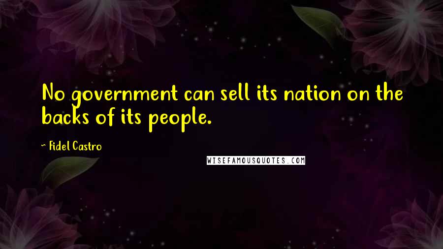 Fidel Castro Quotes: No government can sell its nation on the backs of its people.