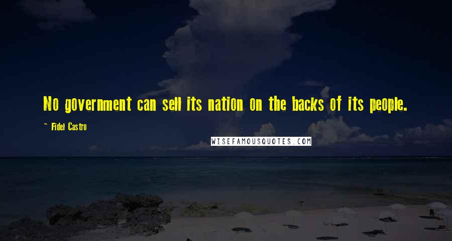 Fidel Castro Quotes: No government can sell its nation on the backs of its people.