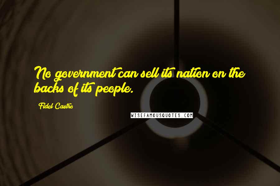 Fidel Castro Quotes: No government can sell its nation on the backs of its people.