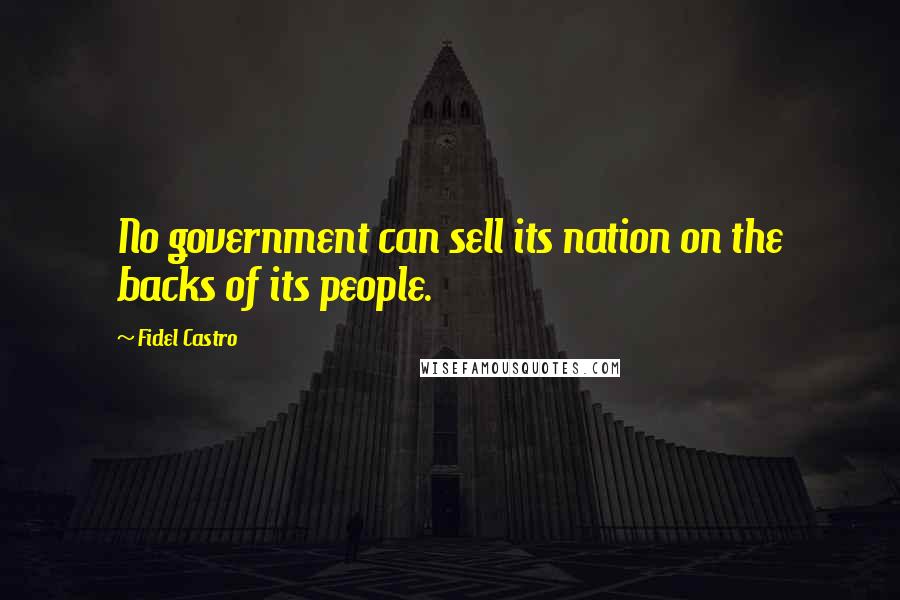 Fidel Castro Quotes: No government can sell its nation on the backs of its people.