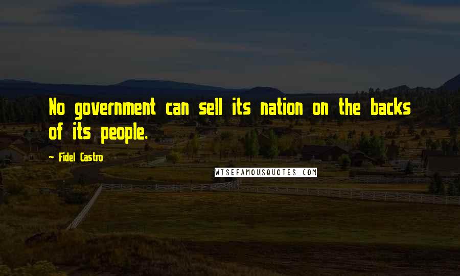 Fidel Castro Quotes: No government can sell its nation on the backs of its people.