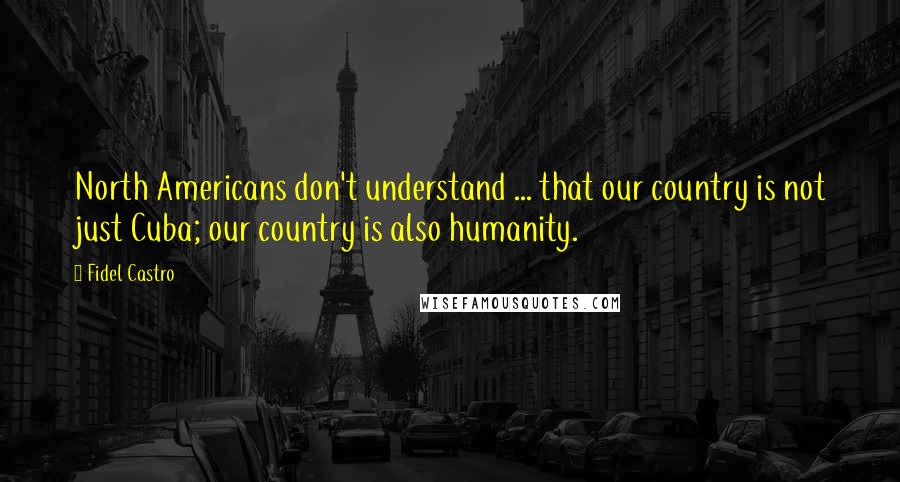 Fidel Castro Quotes: North Americans don't understand ... that our country is not just Cuba; our country is also humanity.