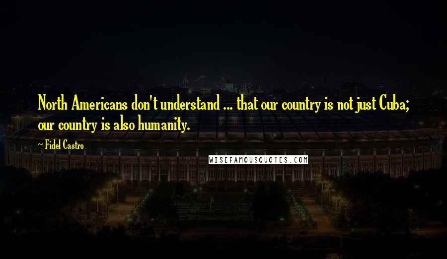 Fidel Castro Quotes: North Americans don't understand ... that our country is not just Cuba; our country is also humanity.