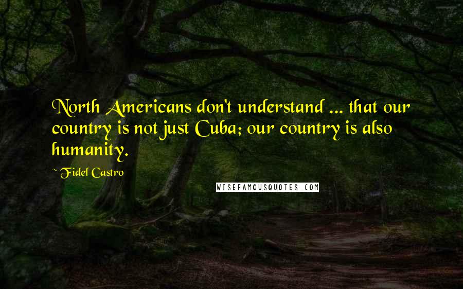 Fidel Castro Quotes: North Americans don't understand ... that our country is not just Cuba; our country is also humanity.