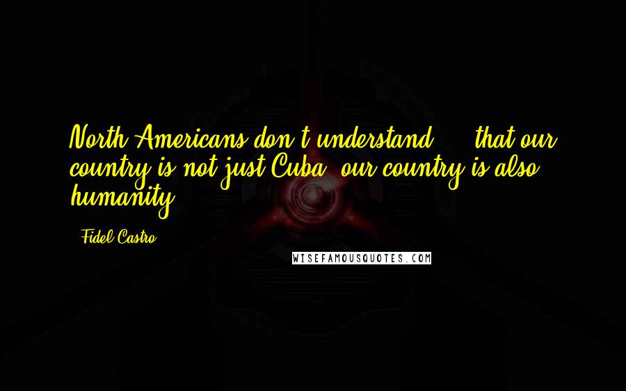 Fidel Castro Quotes: North Americans don't understand ... that our country is not just Cuba; our country is also humanity.