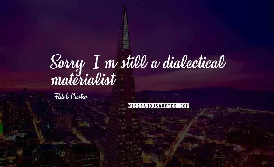 Fidel Castro Quotes: Sorry, I'm still a dialectical materialist.