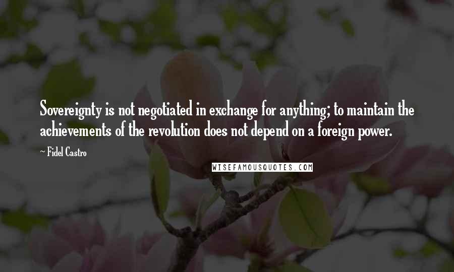 Fidel Castro Quotes: Sovereignty is not negotiated in exchange for anything; to maintain the achievements of the revolution does not depend on a foreign power.