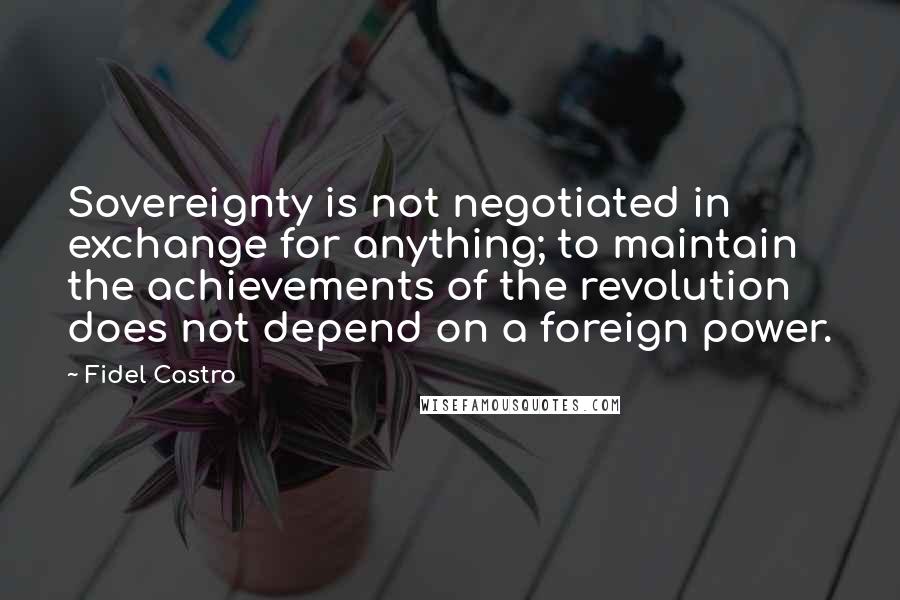 Fidel Castro Quotes: Sovereignty is not negotiated in exchange for anything; to maintain the achievements of the revolution does not depend on a foreign power.