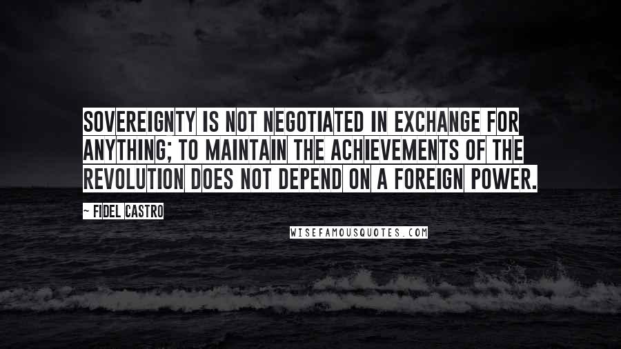 Fidel Castro Quotes: Sovereignty is not negotiated in exchange for anything; to maintain the achievements of the revolution does not depend on a foreign power.