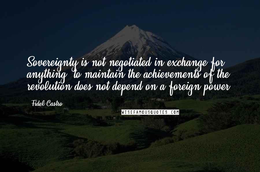 Fidel Castro Quotes: Sovereignty is not negotiated in exchange for anything; to maintain the achievements of the revolution does not depend on a foreign power.