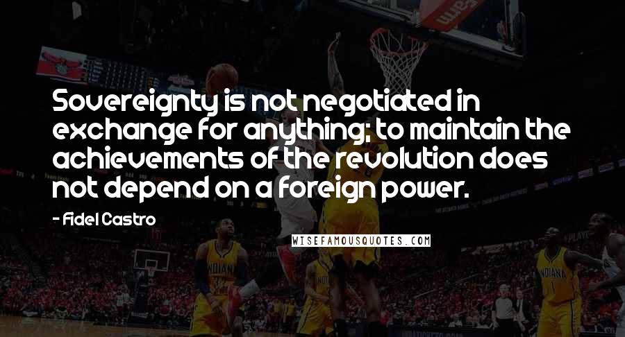 Fidel Castro Quotes: Sovereignty is not negotiated in exchange for anything; to maintain the achievements of the revolution does not depend on a foreign power.