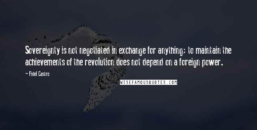 Fidel Castro Quotes: Sovereignty is not negotiated in exchange for anything; to maintain the achievements of the revolution does not depend on a foreign power.