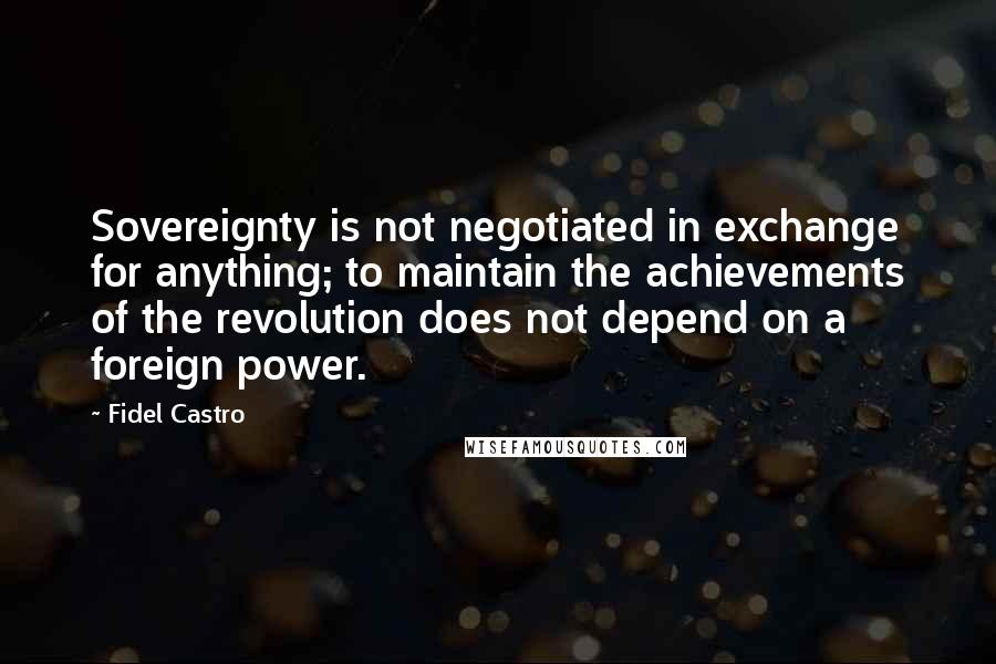 Fidel Castro Quotes: Sovereignty is not negotiated in exchange for anything; to maintain the achievements of the revolution does not depend on a foreign power.