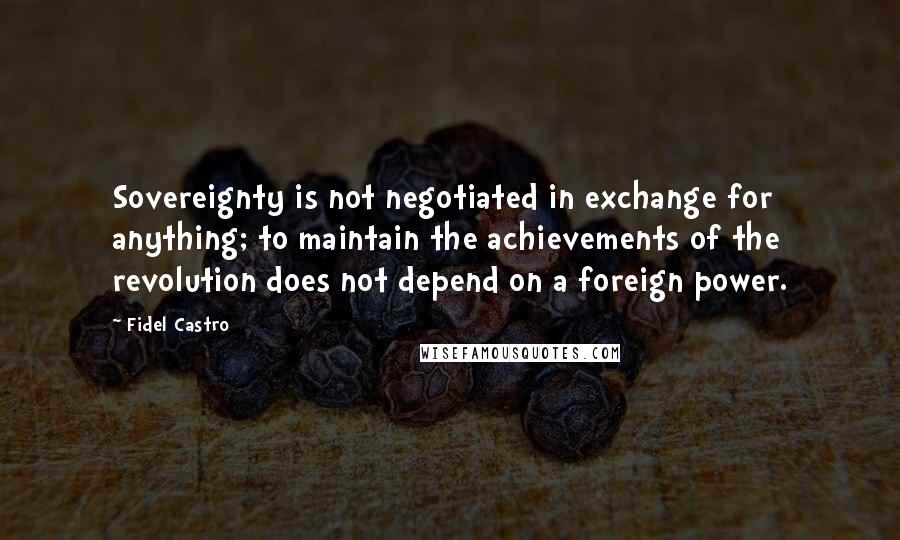 Fidel Castro Quotes: Sovereignty is not negotiated in exchange for anything; to maintain the achievements of the revolution does not depend on a foreign power.