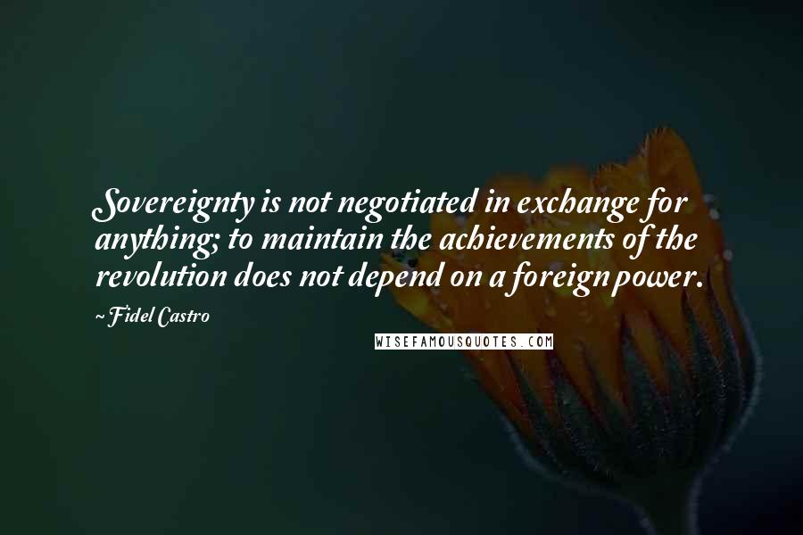 Fidel Castro Quotes: Sovereignty is not negotiated in exchange for anything; to maintain the achievements of the revolution does not depend on a foreign power.
