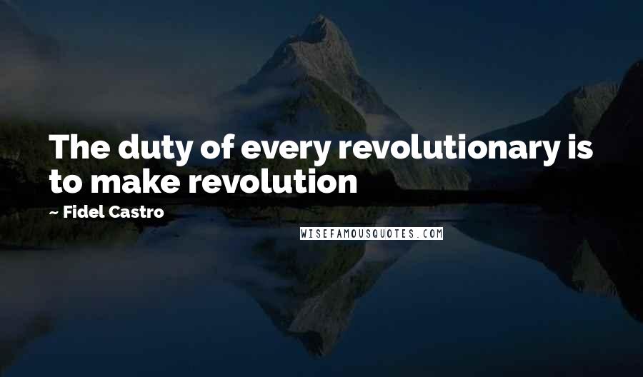 Fidel Castro Quotes: The duty of every revolutionary is to make revolution