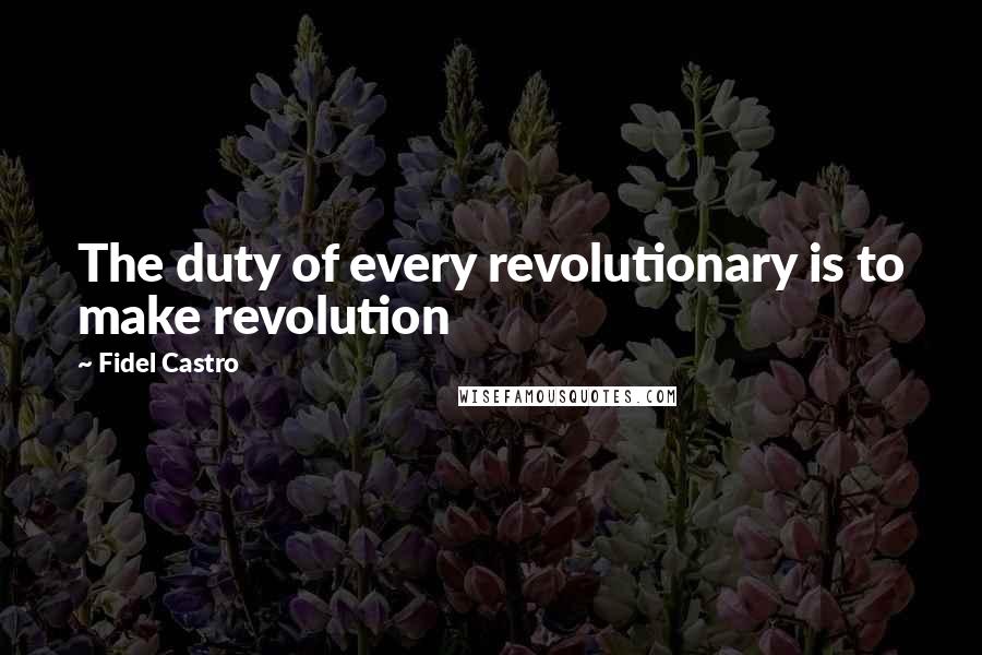 Fidel Castro Quotes: The duty of every revolutionary is to make revolution
