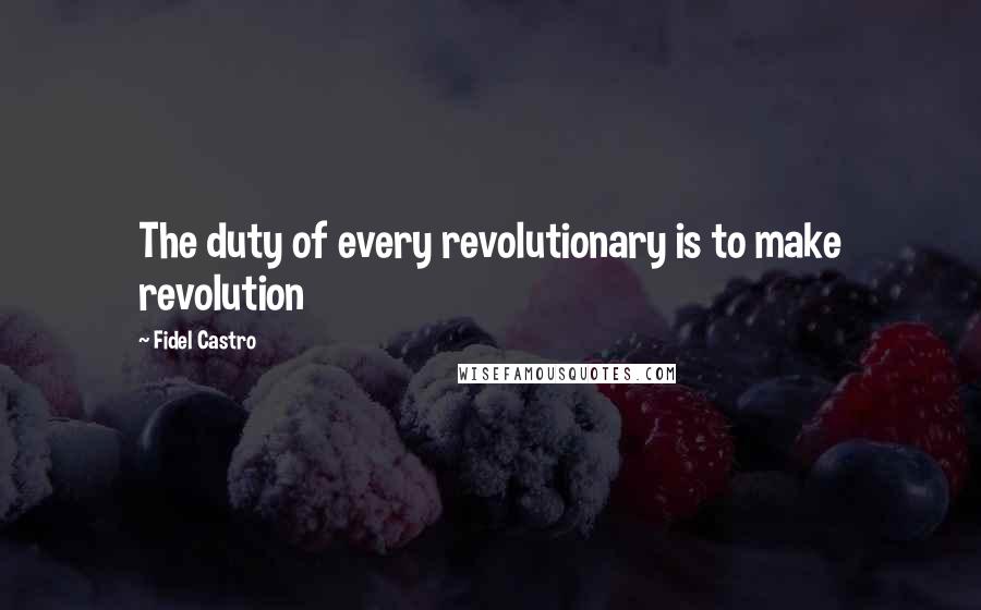 Fidel Castro Quotes: The duty of every revolutionary is to make revolution