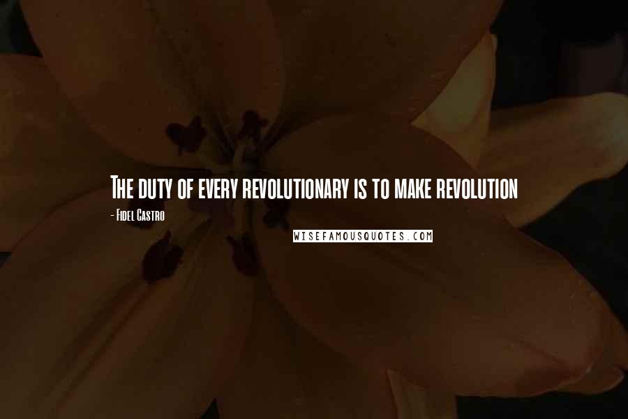 Fidel Castro Quotes: The duty of every revolutionary is to make revolution