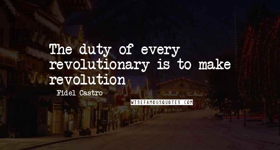 Fidel Castro Quotes: The duty of every revolutionary is to make revolution