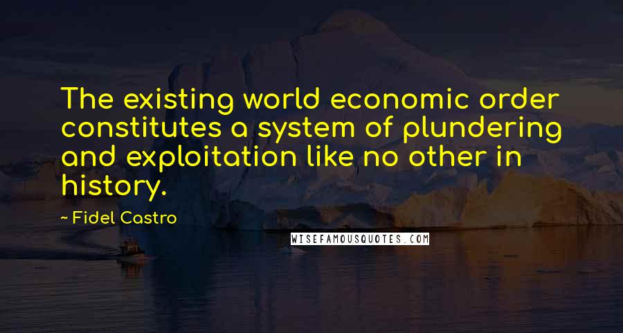 Fidel Castro Quotes: The existing world economic order constitutes a system of plundering and exploitation like no other in history.