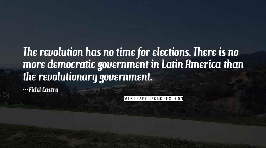 Fidel Castro Quotes: The revolution has no time for elections. There is no more democratic government in Latin America than the revolutionary government.