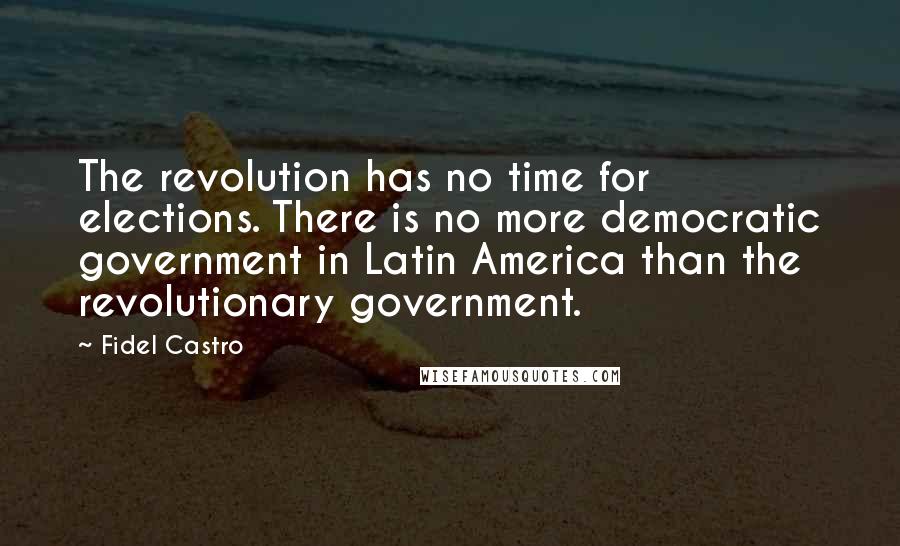 Fidel Castro Quotes: The revolution has no time for elections. There is no more democratic government in Latin America than the revolutionary government.
