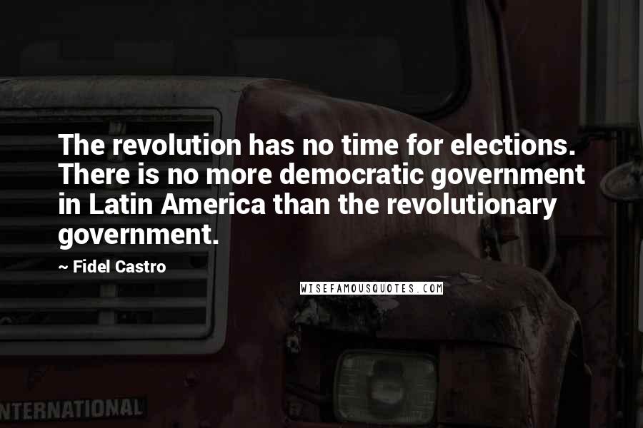 Fidel Castro Quotes: The revolution has no time for elections. There is no more democratic government in Latin America than the revolutionary government.