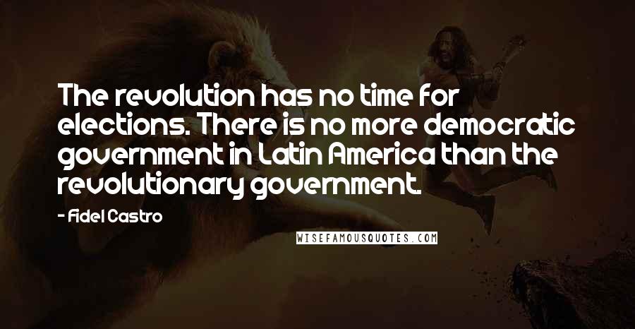 Fidel Castro Quotes: The revolution has no time for elections. There is no more democratic government in Latin America than the revolutionary government.