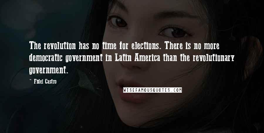 Fidel Castro Quotes: The revolution has no time for elections. There is no more democratic government in Latin America than the revolutionary government.