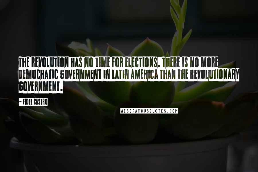 Fidel Castro Quotes: The revolution has no time for elections. There is no more democratic government in Latin America than the revolutionary government.