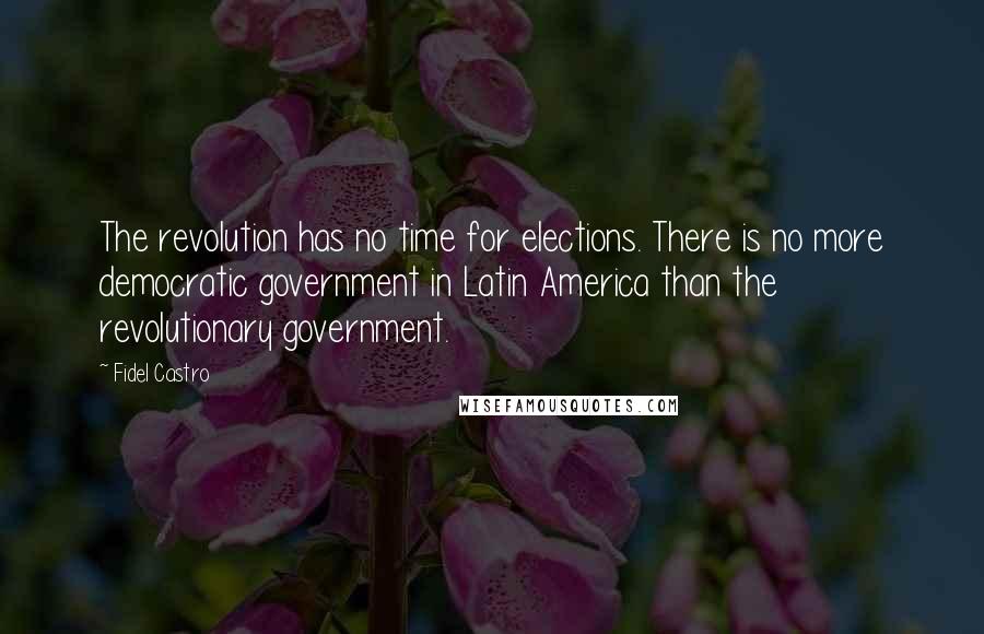 Fidel Castro Quotes: The revolution has no time for elections. There is no more democratic government in Latin America than the revolutionary government.