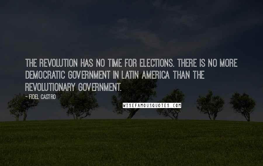 Fidel Castro Quotes: The revolution has no time for elections. There is no more democratic government in Latin America than the revolutionary government.