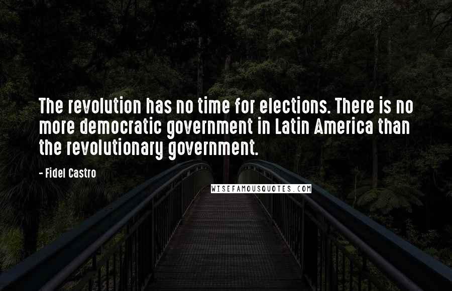 Fidel Castro Quotes: The revolution has no time for elections. There is no more democratic government in Latin America than the revolutionary government.