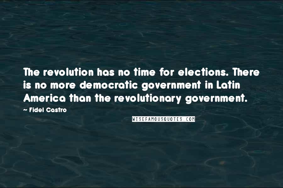 Fidel Castro Quotes: The revolution has no time for elections. There is no more democratic government in Latin America than the revolutionary government.