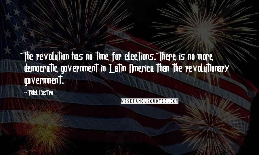 Fidel Castro Quotes: The revolution has no time for elections. There is no more democratic government in Latin America than the revolutionary government.