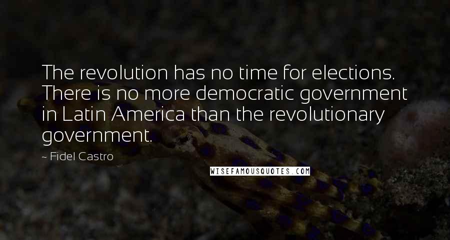 Fidel Castro Quotes: The revolution has no time for elections. There is no more democratic government in Latin America than the revolutionary government.