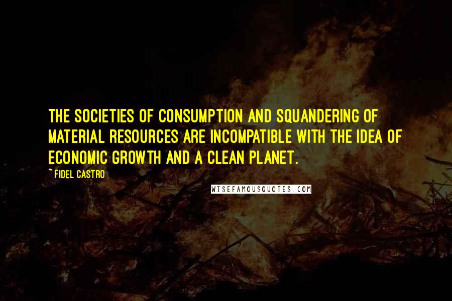 Fidel Castro Quotes: The societies of consumption and squandering of material resources are incompatible with the idea of economic growth and a clean planet.