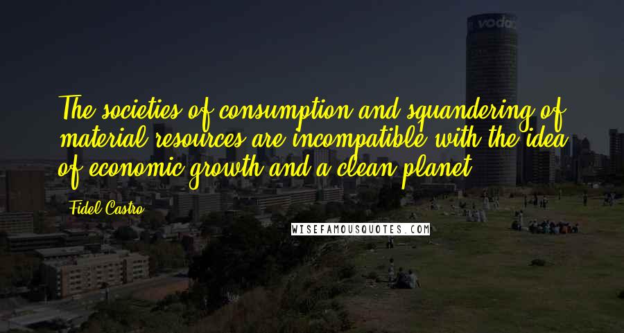 Fidel Castro Quotes: The societies of consumption and squandering of material resources are incompatible with the idea of economic growth and a clean planet.