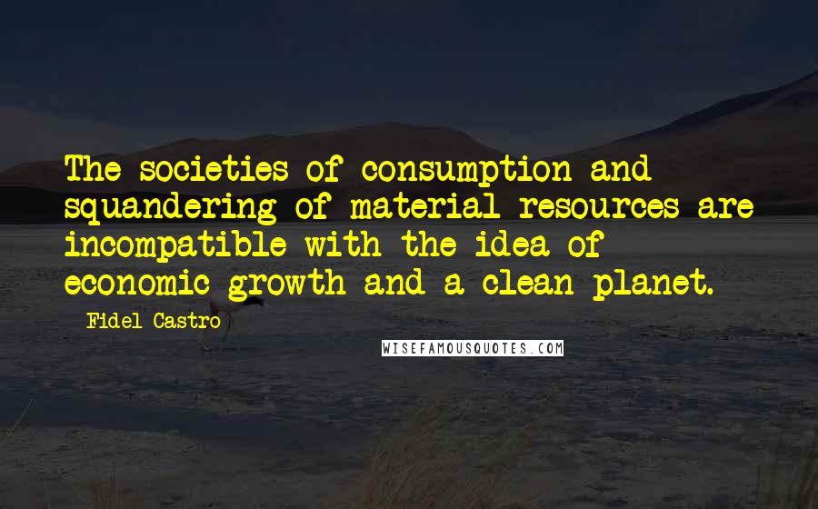 Fidel Castro Quotes: The societies of consumption and squandering of material resources are incompatible with the idea of economic growth and a clean planet.