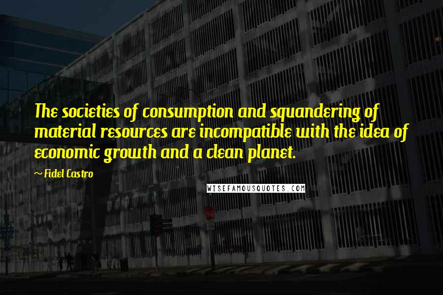 Fidel Castro Quotes: The societies of consumption and squandering of material resources are incompatible with the idea of economic growth and a clean planet.
