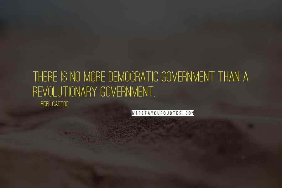 Fidel Castro Quotes: There is no more democratic government than a revolutionary government.