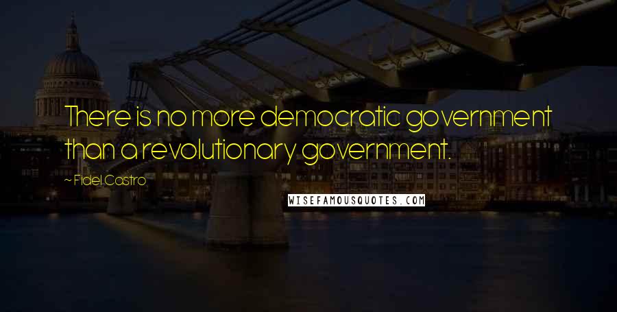 Fidel Castro Quotes: There is no more democratic government than a revolutionary government.